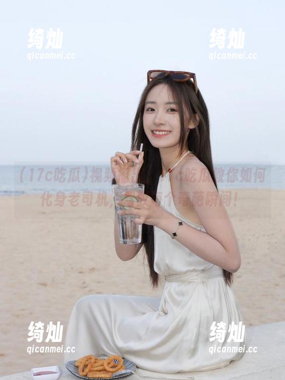 17c吃瓜 视频播出,17c吃瓜教你如何化身老司机,驾驭每个奇葩瞬间!