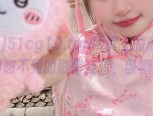 51cg10.fun网页上的瓜，你绝对想不到的剧情反转，卧槽！