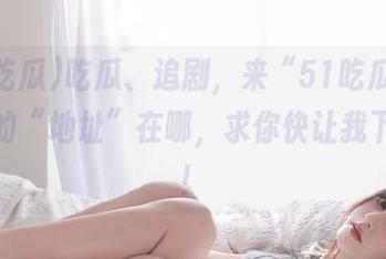 吃瓜、追剧，来“51吃瓜”！说好的“地址”在哪，求你快让我下载呗！