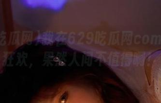 我在629吃瓜网com的安卓狂欢，果然人间不值得啊！