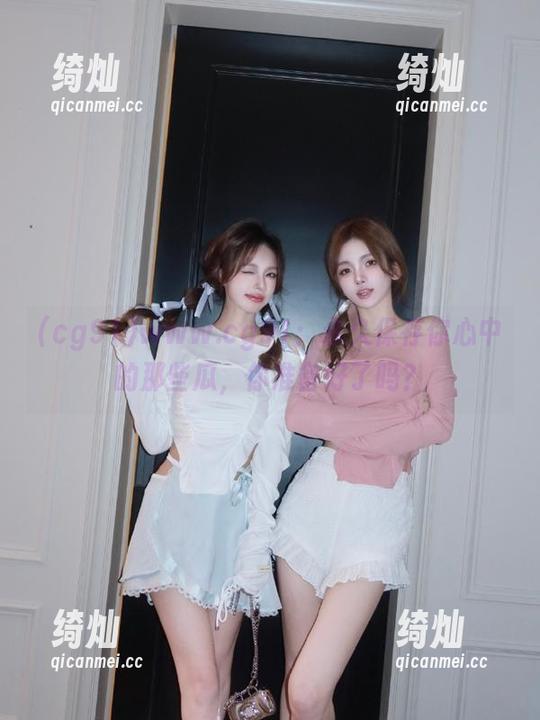 cg91 www.cg91:永久保存你心中的那些瓜,你准备好了吗?