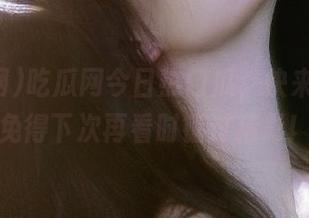 吃瓜网今日热门瓜，快来收藏，免得下次再看时错过精彩！