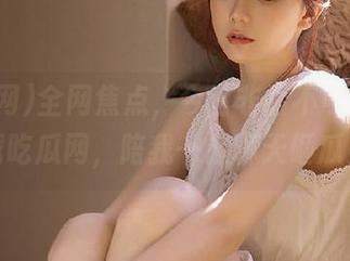 全网焦点，今日非看不可！快下载吃瓜网，陪我一起聊天砸瓜！
