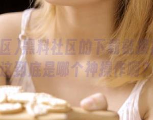 黑料社区的下载链接被锁了！这到底是哪个神操作啊？
