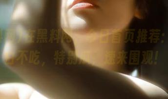 在黑料网，今日首页推荐：不吃白不吃，特别瓜，速来围观！
